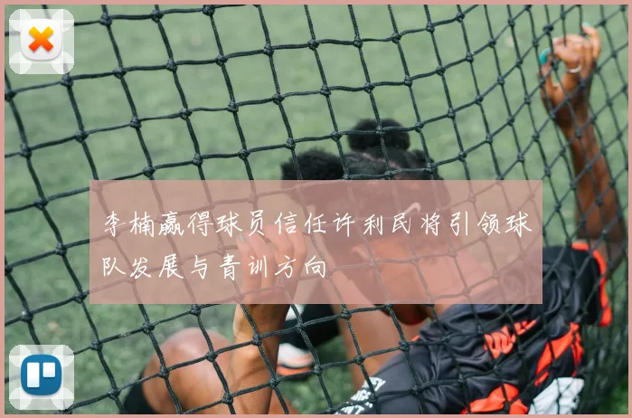 李楠赢得球员信任许利民将引领球队发展与青训方向