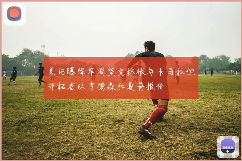 美记曝绿军渴望克林根与卡马拉但开拓者以亨德森和夏普报价