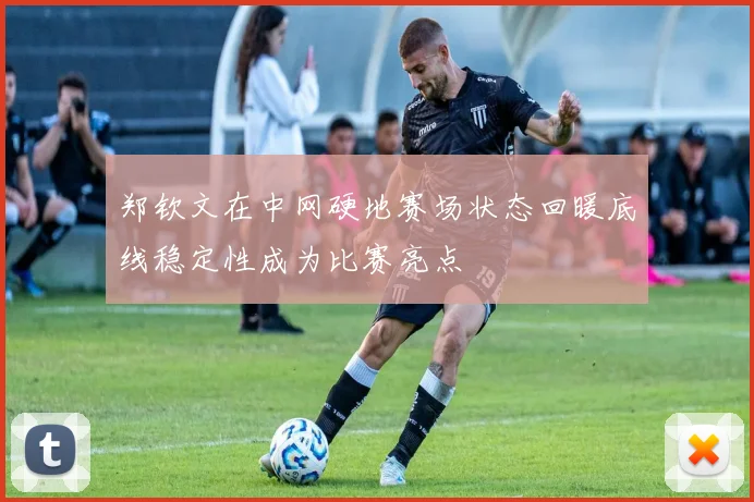 郑钦文在中网硬地赛场状态回暖底线稳定性成为比赛亮点