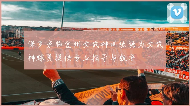 保罗亲临金州女武神训练场为女武神球员提供专业指导与教学